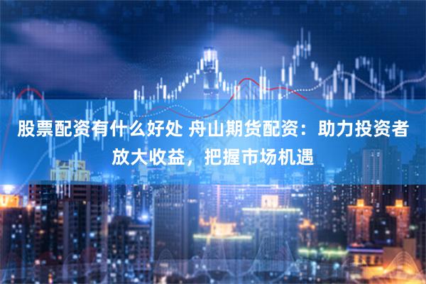 股票配资有什么好处 舟山期货配资：助力投资者放大收益，把握市场机遇