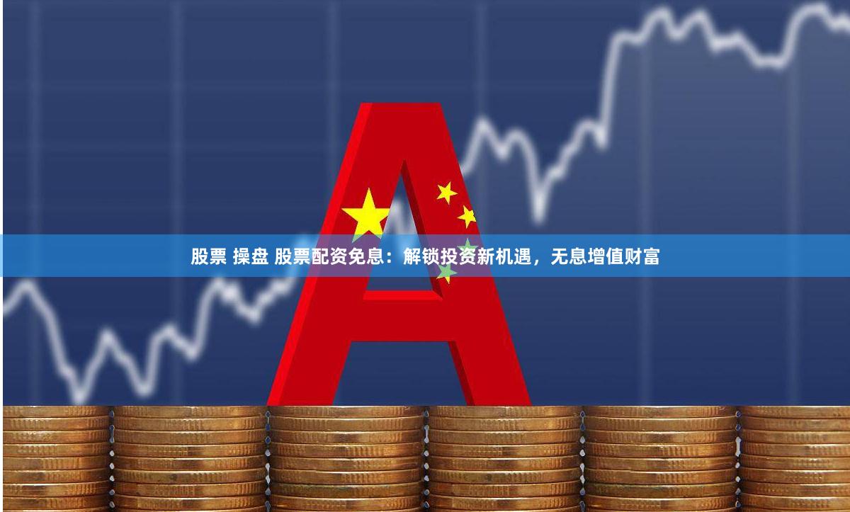 股票 操盘 股票配资免息：解锁投资新机遇，无息增值财富