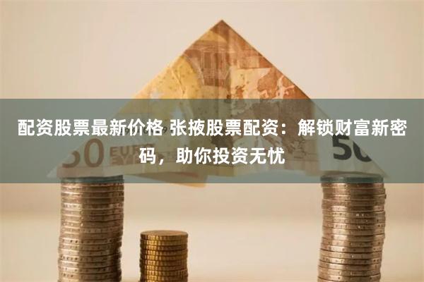配资股票最新价格 张掖股票配资：解锁财富新密码，助你投资无忧