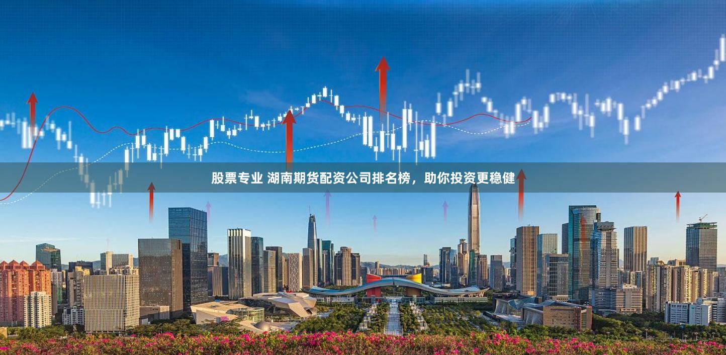 股票专业 湖南期货配资公司排名榜，助你投资更稳健