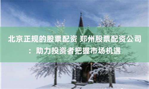 北京正规的股票配资 郑州股票配资公司：助力投资者把握市场机遇