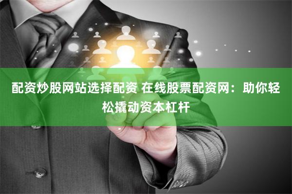 配资炒股网站选择配资 在线股票配资网：助你轻松撬动资本杠杆