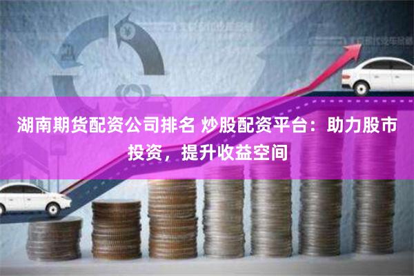 湖南期货配资公司排名 炒股配资平台：助力股市投资，提升收益空间
