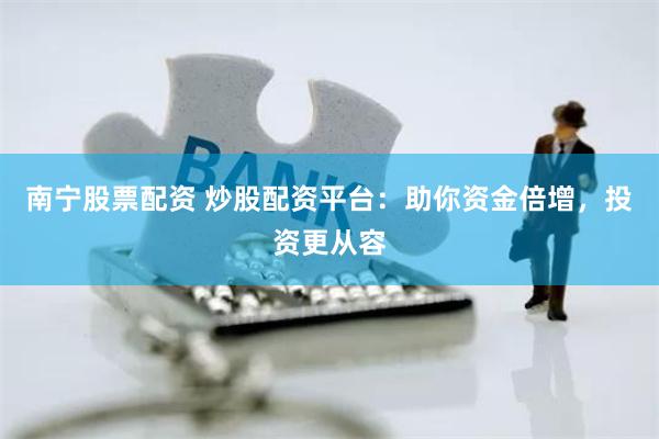 南宁股票配资 炒股配资平台：助你资金倍增，投资更从容