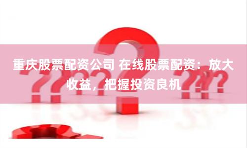 重庆股票配资公司 在线股票配资：放大收益，把握投资良机