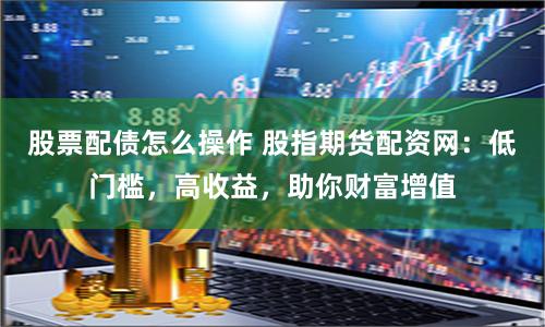 股票配债怎么操作 股指期货配资网：低门槛，高收益，助你财富增值