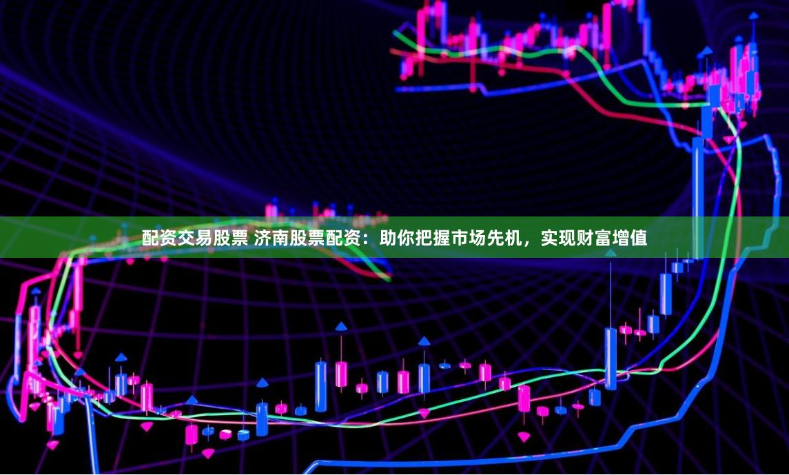 配资交易股票 济南股票配资：助你把握市场先机，实现财富增值