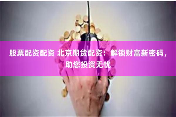 股票配资配资 北京期货配资：解锁财富新密码，助您投资无忧
