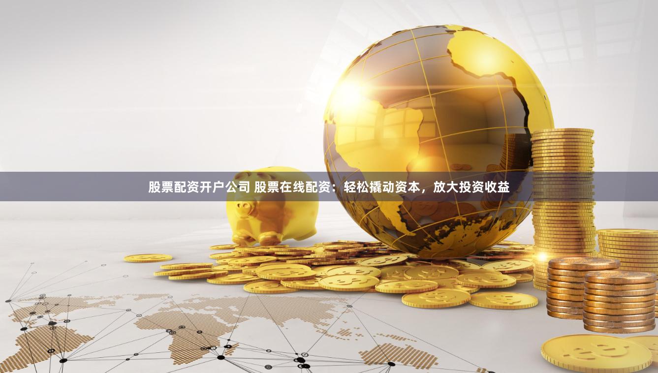 股票配资开户公司 股票在线配资：轻松撬动资本，放大投资收益