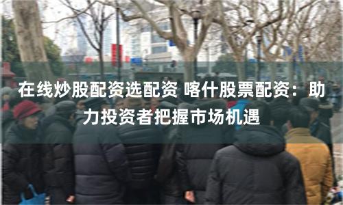 在线炒股配资选配资 喀什股票配资：助力投资者把握市场机遇