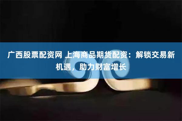 广西股票配资网 上海商品期货配资：解锁交易新机遇，助力财富增长