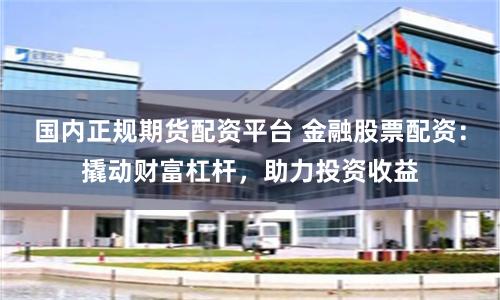 国内正规期货配资平台 金融股票配资:撬动财富杠杆,助力投资收益