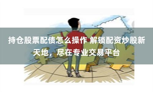 持仓股票配债怎么操作 解锁配资炒股新天地，尽在专业交易平台