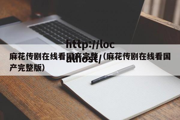 麻花传剧在线看国产完整（麻花传剧在线看国产完整版）